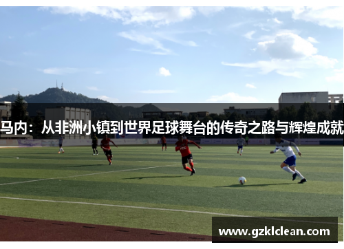 马内：从非洲小镇到世界足球舞台的传奇之路与辉煌成就